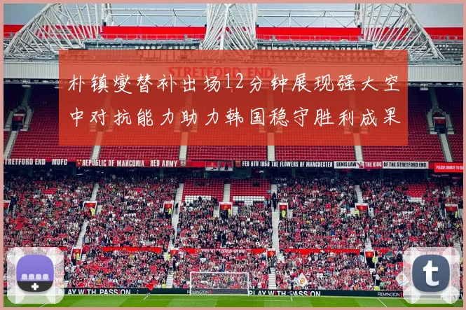 朴镇燮替补出场12分钟展现强大空中对抗能力助力韩国稳守胜利成果