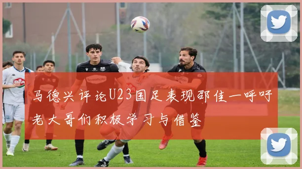 马德兴评论U23国足表现邵佳一呼吁老大哥们积极学习与借鉴