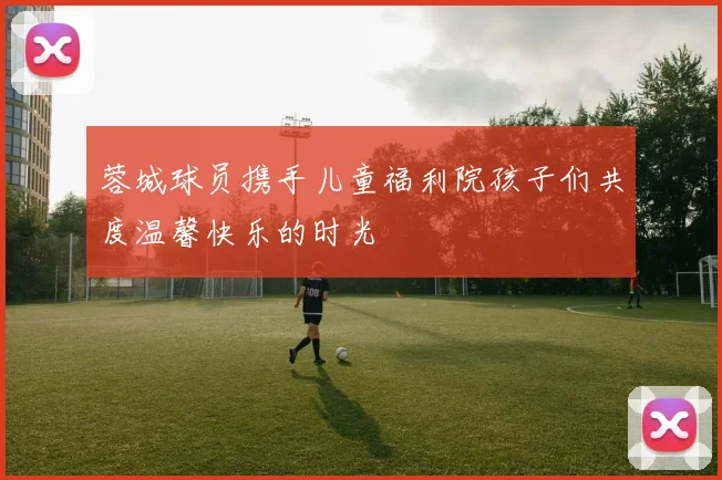 蓉城球员携手儿童福利院孩子们共度温馨快乐的时光