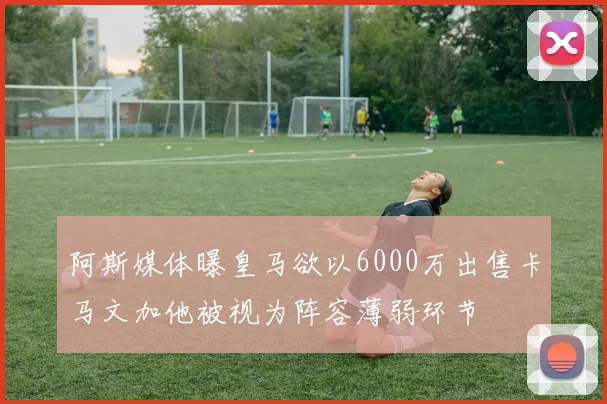 阿斯媒体曝皇马欲以6000万出售卡马文加他被视为阵容薄弱环节