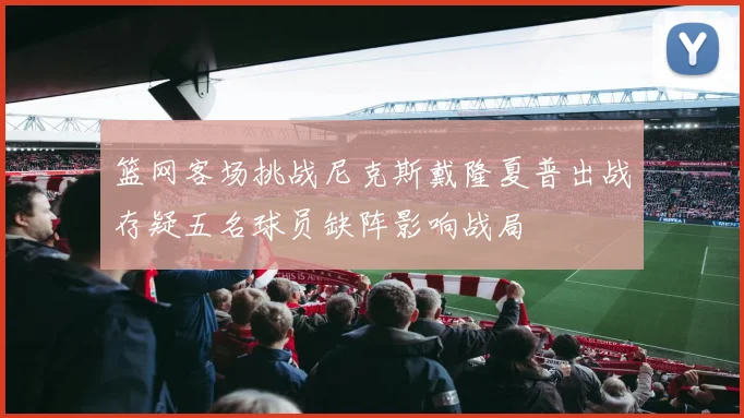 篮网客场挑战尼克斯戴隆夏普出战存疑五名球员缺阵影响战局