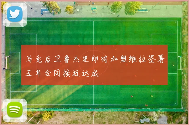 马竞后卫鲁杰里即将加盟维拉签署五年合同接近达成