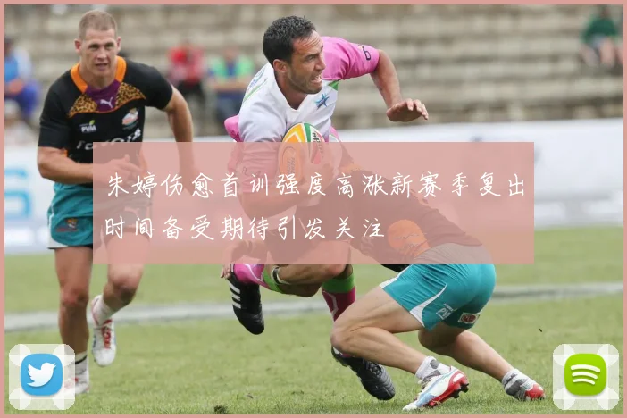 朱婷伤愈首训强度高涨新赛季复出时间备受期待引发关注