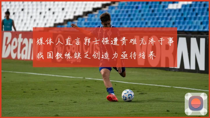媒体人直言郭士强遭责难无济于事我国教练缺乏创造力亟待培养