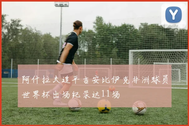 阿什拉夫追平吉安比伊克非洲球员世界杯出场纪录达11场