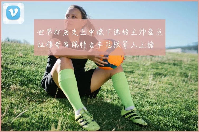 世界杯历史上中途下课的主帅盘点拉穆奇洛佩特吉车范根等人上榜