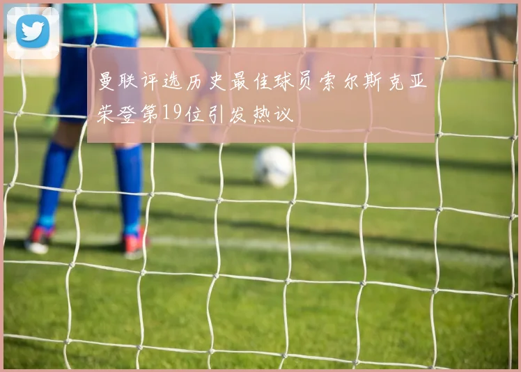 曼联评选历史最佳球员索尔斯克亚荣登第19位引发热议