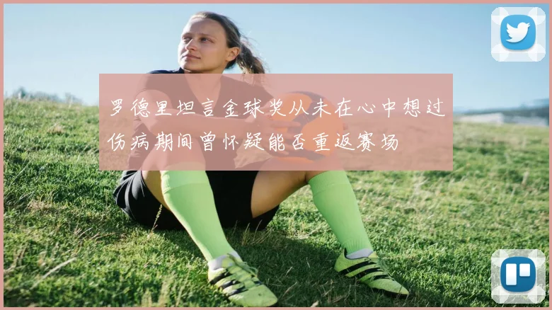 罗德里坦言金球奖从未在心中想过伤病期间曾怀疑能否重返赛场