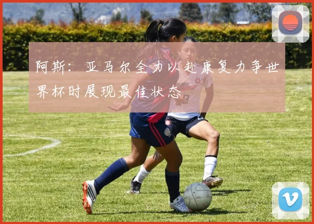 阿斯：亚马尔全力以赴康复力争世界杯时展现最佳状态