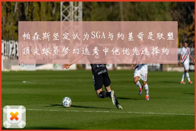 帕森斯坚定认为SGA与约基奇是联盟顶尖球员梦幻选秀中他优先选择约基奇