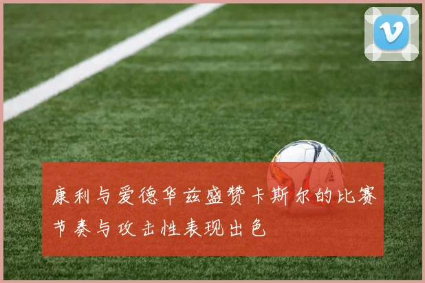 康利与爱德华兹盛赞卡斯尔的比赛节奏与攻击性表现出色