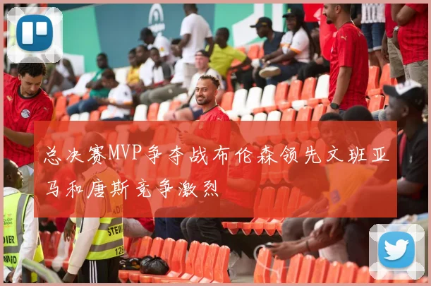 总决赛MVP争夺战布伦森领先文班亚马和唐斯竞争激烈