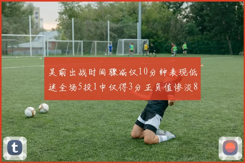 吴前出战时间骤减仅10分钟表现低迷全场5投1中仅得3分正负值惨淡8