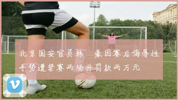 北京国安官员韩瑀豪因赛后侮辱性手势遭禁赛两场并罚款两万元