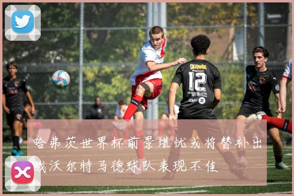 哈弗茨世界杯前景堪忧或将替补出战沃尔特马德球队表现不佳