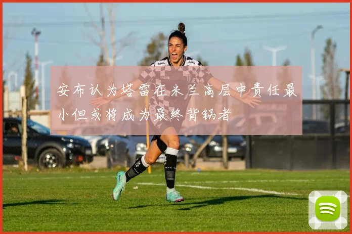 安布认为塔雷在米兰高层中责任最小但或将成为最终背锅者