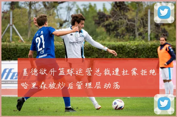 基德欲升篮球运营总裁遭杜蒙拒绝哈里森被炒后管理层动荡