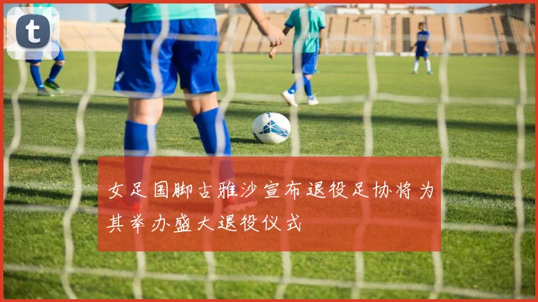 女足国脚古雅沙宣布退役足协将为其举办盛大退役仪式