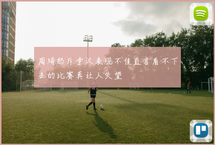 周琦怒斥索汉表现不佳直言看不下去的比赛真让人失望
